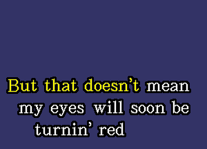 But that doesn,t mean
my eyes Will soon be
turnid red