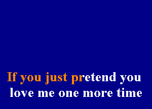 If you just pretend you
love me one more time