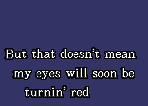 But that doesnE mean

my eyes will soon be

turnid red