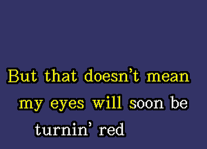 But that doesnE mean

my eyes will soon be

turnid red