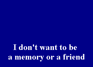 I don't want to be
a memory 01' a friend