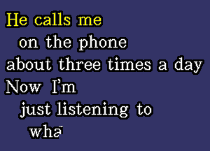 He calls me
on the phone
about three times a day

Now Fm
just listening to

wha