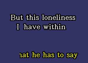 But this loneliness
I have Within

lat he has to say