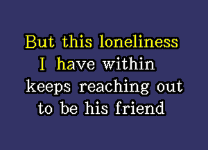 But this loneliness
I have within

keeps reaching out
to be his friend