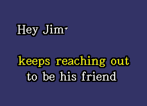 Hey J im'

keeps reaching out
to be his friend