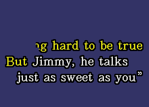 1g hard to be true

But Jimmy, he talks
just as sweet as you ))