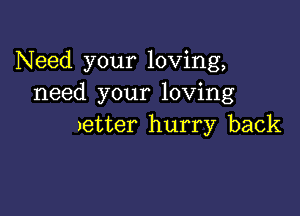 Need your loving,
need your loving

)etter hurry back