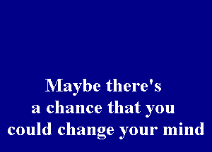 Maybe there's
a chance that you
could change your mind