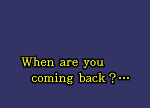 When are you
coming back ?