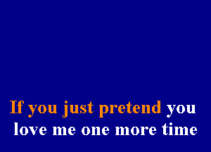 If you just pretend you
love me one more time