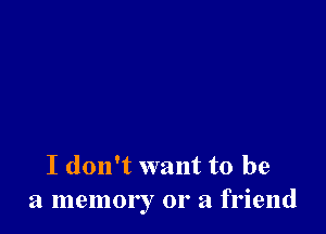 I don't want to be
a memory 01' a friend