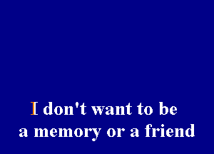 I don't want to be
a memory 01' a friend