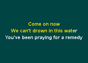 Come on now
We can't drown in this water

You've been praying for a remedy