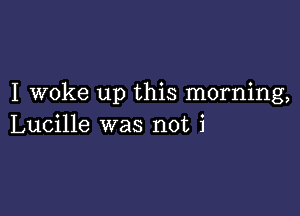 I woke up this morning,

Lucille was not i