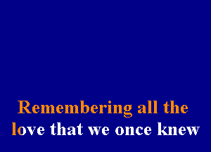 Remembering all the
love that we once knew