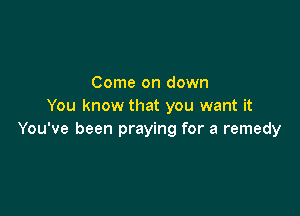 Come on down
You know that you want it

You've been praying for a remedy