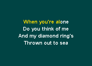 When you're alone
Do you think of me

And my diamond ring's
Thrown out to sea