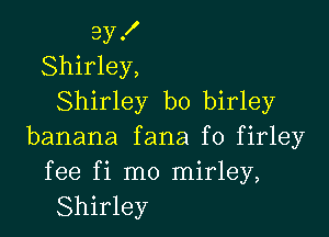 3y .I'
Shirley,
Shirley b0 birley

banana fana f0 firley

fee fi mo mirley,
Shirley