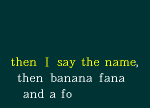 then I say the name,
then banana fana
and a f0