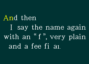 And then
I say the name again

with an f very plain
and a fee fi a1.