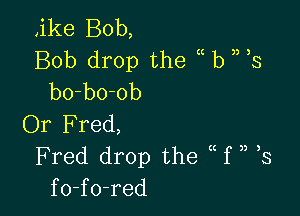 ,ike Bob,
Bob drop the (( b ) 3
bo-bo-ob

Or Fred,
Fred drop the f ,, 3
fo-fo-red