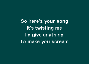 So here's your song
It's twisting me

I'd give anything
To make you scream