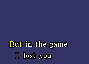 But in the game

I lost you