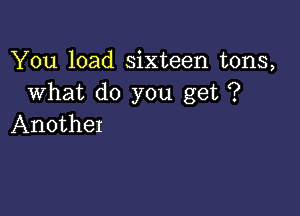 You load sixteen tons,
What do you get ?

AnotheI