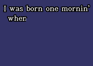 I was born one morniw
when