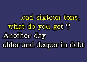 Load sixteen tons,
What do you get ?

Another day
older and deeper in debt