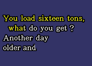 You load sixteen tons,
What do you get ?

Another day
older and