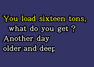 You load sixteen tons,
What do you get ?

Another day
older and deep