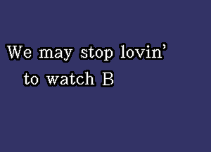 We may stop lovin

to watch B