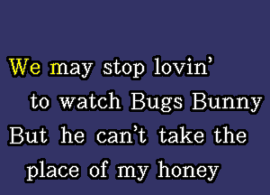 We may stop lovin

to watch Bugs Bunny
But he cank take the

place of my honey