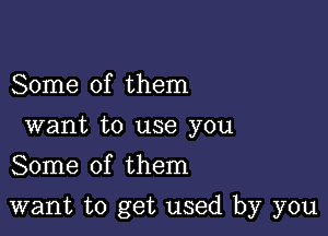 Some of them
want to use you
Some of them

want to get used by you