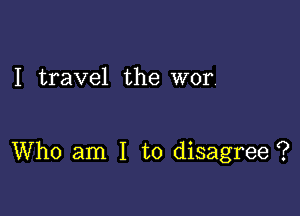 I travel the wor.

Who am I to disagree ?