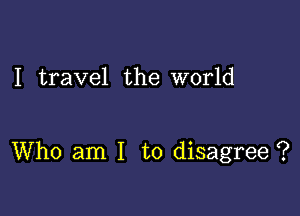 I travel the world

Who am I to disagree ?