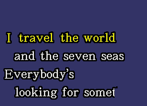 I travel the world
and the seven seas

Everybodyk

looking for somet