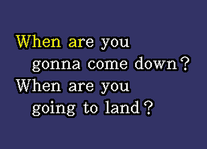 When are you
gonna come down?

When are you
going to land?