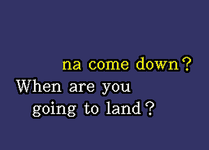 na come down?

When are you
going to land?