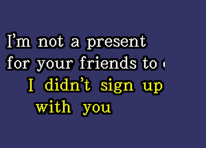 Fm not a present
for your friends to .

I didrft sign up
With you