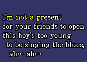 Fm not a present
for your friends to open
this bofs too young

to be singing the blues,
ahm ahm