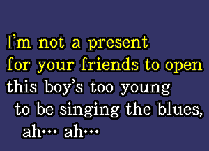 Fm not a present
for your friends to open
this bofs too young

to be singing the blues,
ahm ahm