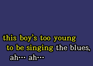 this boy s too young

to be singing the blues,
ahm ahm