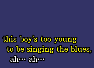 this boy s too young

to be singing the blues,
ahm ahm