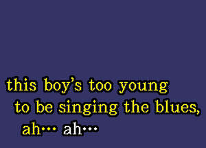 this boy s too young

to be singing the blues,
ahm ahm