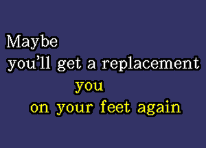 Maybe
you)11 get a replacement

you
on your feet again