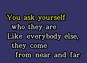 You ask yourself
Who they are

Like everybody else,
they come

from near and far I