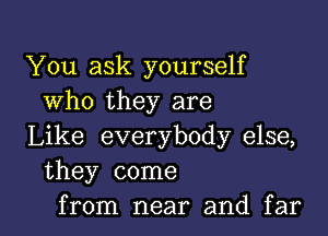 You ask yourself
Who they are

Like everybody else,
they come

from near and far I