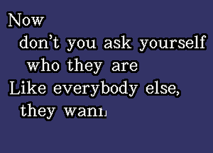 Now
doni you ask yourself
who they are

Like everybody else,
they wanh